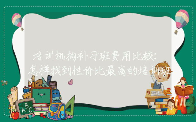 培训机构补习班费用比较:怎样找到性价比最高的培训班?