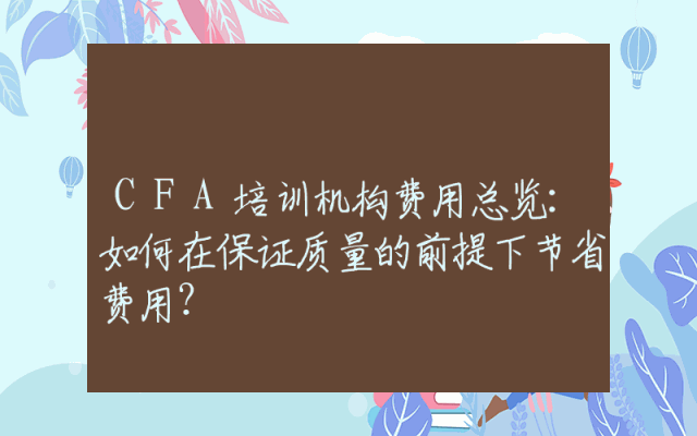 CFA培训机构费用总览:如何在保证质量的前提下节省费用?
