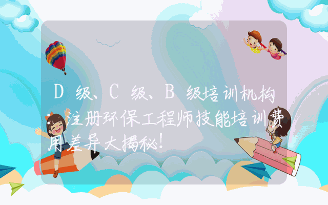 D级、C级、B级培训机构:注册环保工程师技能培训费用差异大揭秘!